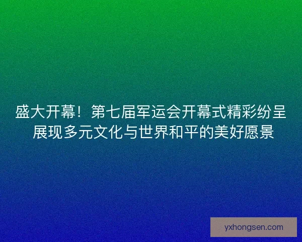 盛大开幕！第七届军运会开幕式精彩纷呈 展现多元文化与世界和平的美好愿景