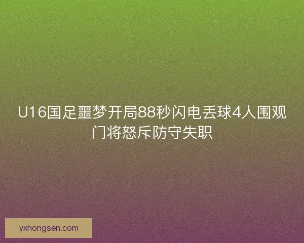 U16国足噩梦开局88秒闪电丢球4人围观门将怒斥防守失职