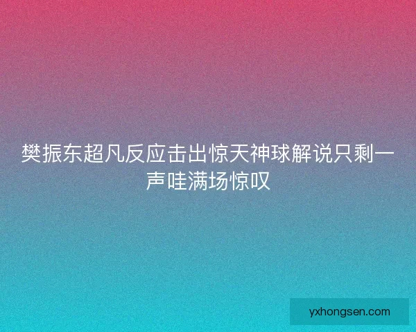 樊振东超凡反应击出惊天神球解说只剩一声哇满场惊叹