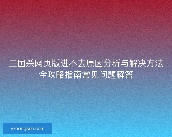 三国杀网页版进不去原因分析与解决方法全攻略指南常见问题解答