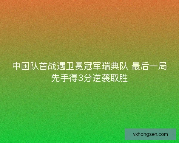 中国队首战遇卫冕冠军瑞典队 最后一局先手得3分逆袭取胜