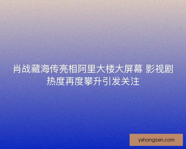 肖战藏海传亮相阿里大楼大屏幕 影视剧热度再度攀升引发关注