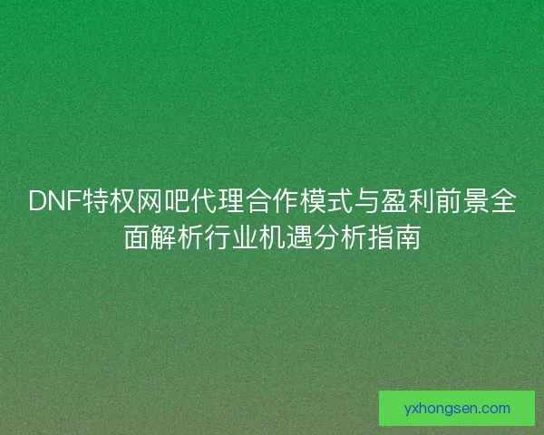 DNF特权网吧代理合作模式与盈利前景全面解析行业机遇分析指南