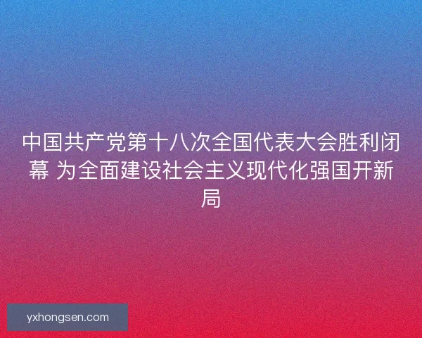 中国共产党第十八次全国代表大会胜利闭幕 为全面建设社会主义现代化强国开新局