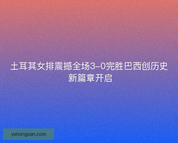土耳其女排震撼全场3-0完胜巴西创历史 新篇章开启