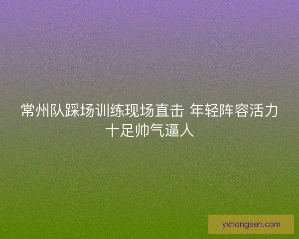 常州队踩场训练现场直击 年轻阵容活力十足帅气逼人