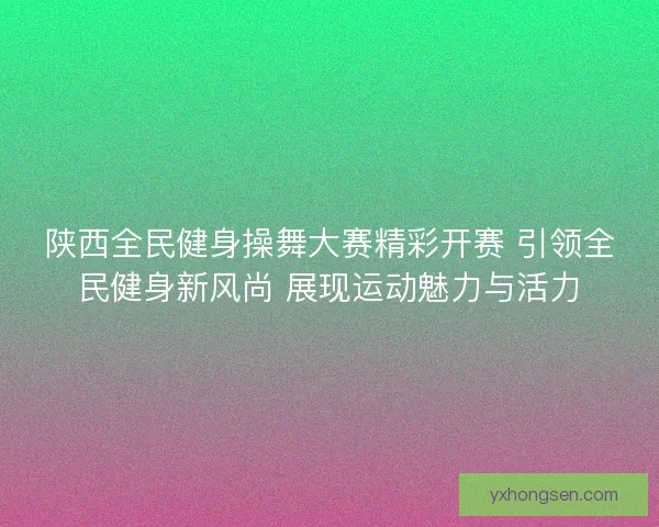 陕西全民健身操舞大赛精彩开赛 引领全民健身新风尚 展现运动魅力与活力