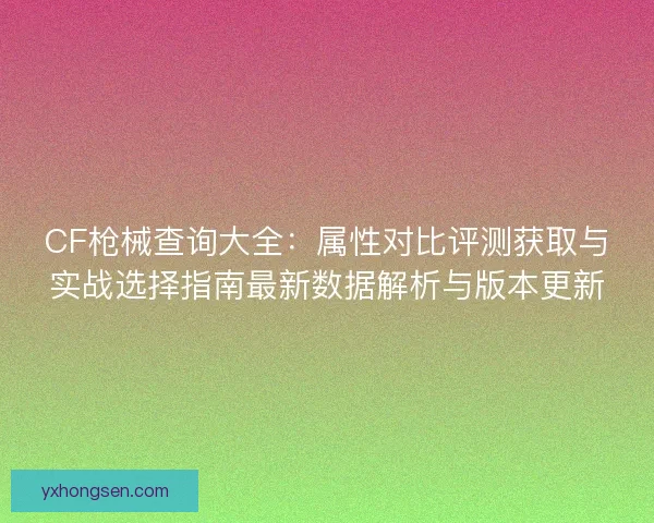 CF枪械查询大全：属性对比评测获取与实战选择指南最新数据解析与版本更新