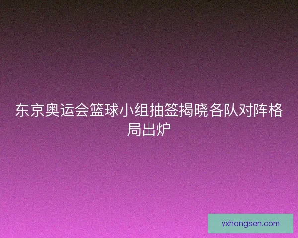 东京奥运会篮球小组抽签揭晓各队对阵格局出炉
