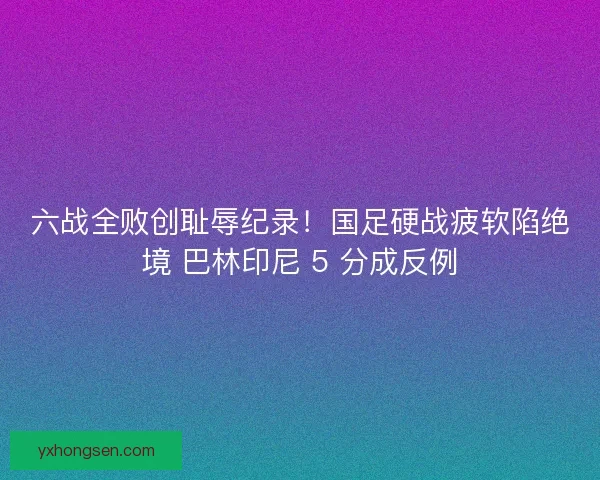 六战全败创耻辱纪录！国足硬战疲软陷绝境 巴林印尼 5 分成反例
