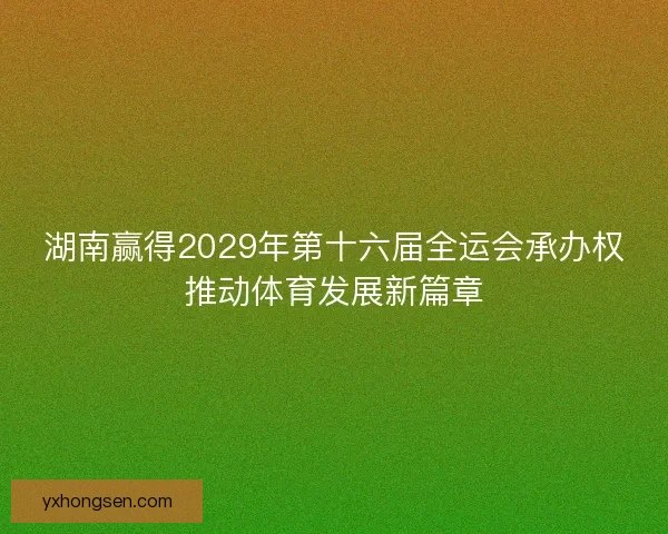 湖南赢得2029年第十六届全运会承办权推动体育发展新篇章