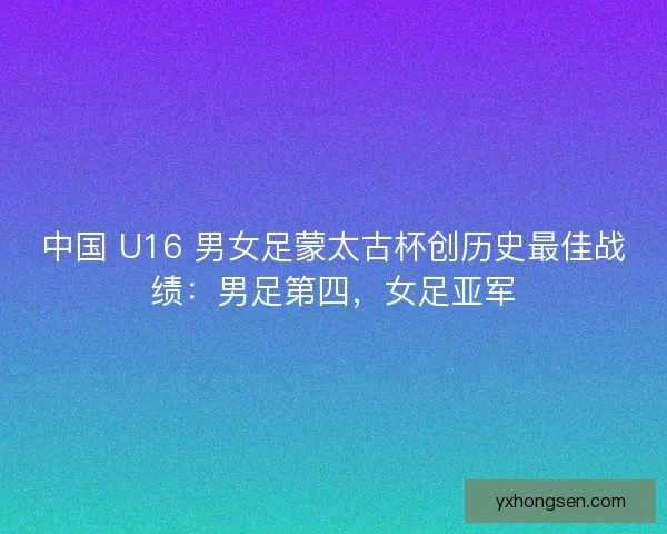 中国 U16 男女足蒙太古杯创历史最佳战绩：男足第四，女足亚军