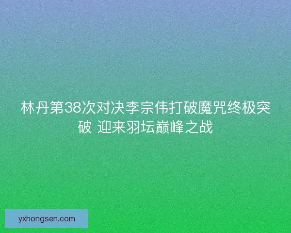 林丹第38次对决李宗伟打破魔咒终极突破 迎来羽坛巅峰之战