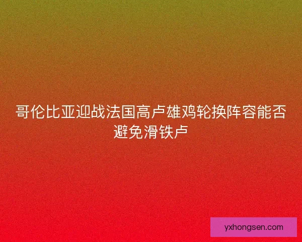 哥伦比亚迎战法国高卢雄鸡轮换阵容能否避免滑铁卢