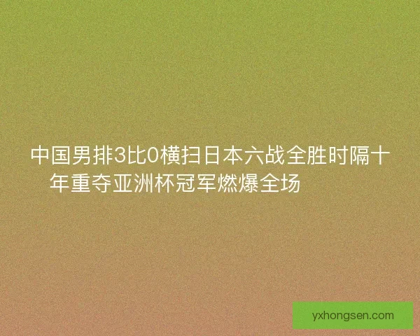 中国男排3比0横扫日本六战全胜时隔十年重夺亚洲杯冠军燃爆全场 🏐🇨🇳