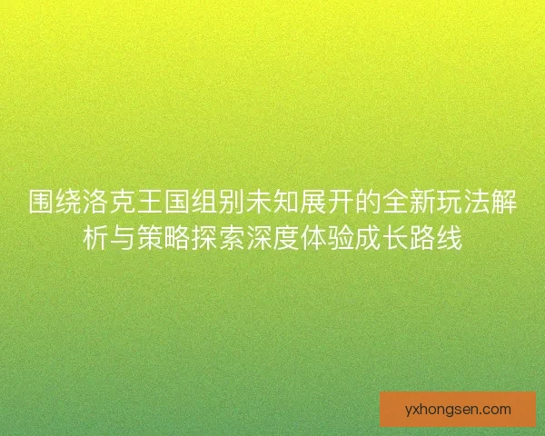 围绕洛克王国组别未知展开的全新玩法解析与策略探索深度体验成长路线