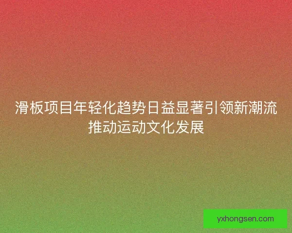 滑板项目年轻化趋势日益显著引领新潮流推动运动文化发展