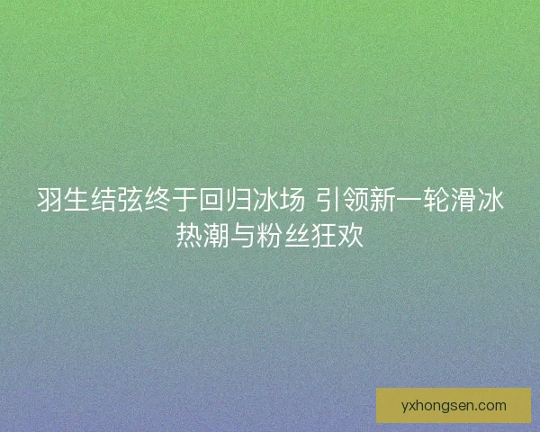 羽生结弦终于回归冰场 引领新一轮滑冰热潮与粉丝狂欢