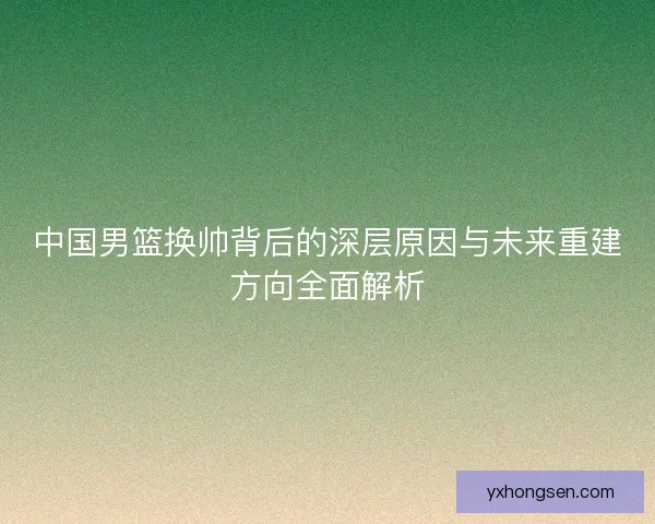 中国男篮换帅背后的深层原因与未来重建方向全面解析