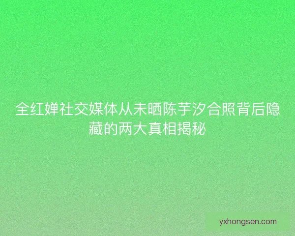 全红婵社交媒体从未晒陈芋汐合照背后隐藏的两大真相揭秘