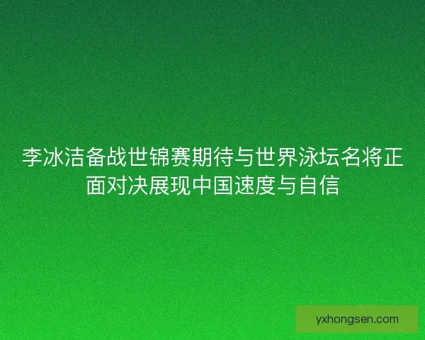 李冰洁备战世锦赛期待与世界泳坛名将正面对决展现中国速度与自信