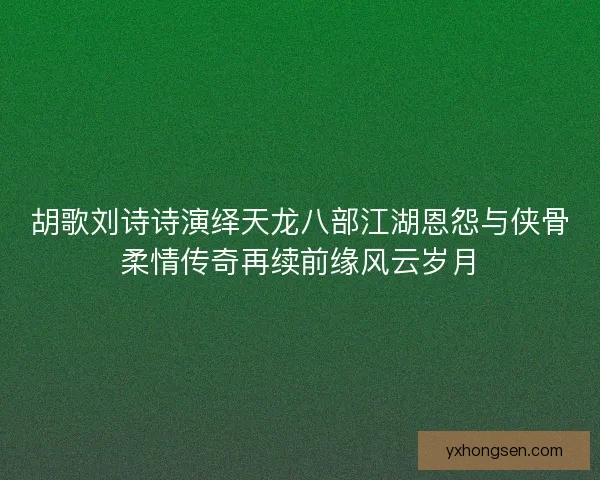 胡歌刘诗诗演绎天龙八部江湖恩怨与侠骨柔情传奇再续前缘风云岁月