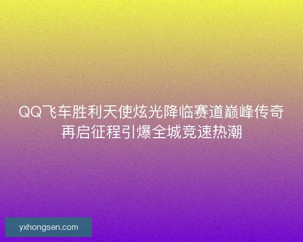 QQ飞车胜利天使炫光降临赛道巅峰传奇再启征程引爆全城竞速热潮