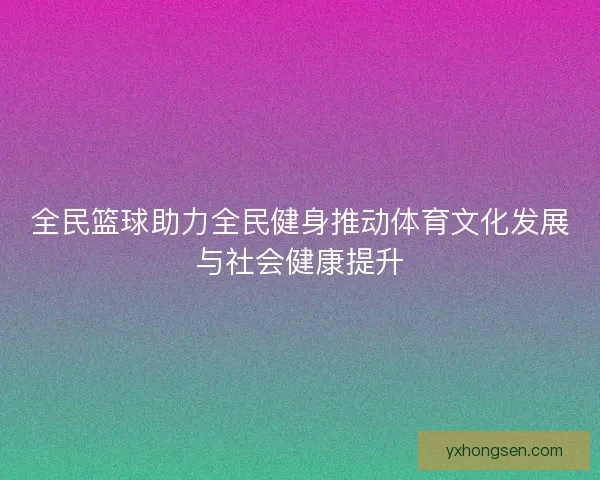 全民篮球助力全民健身推动体育文化发展与社会健康提升