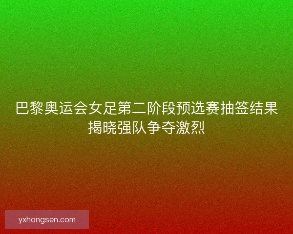 巴黎奥运会女足第二阶段预选赛抽签结果揭晓强队争夺激烈