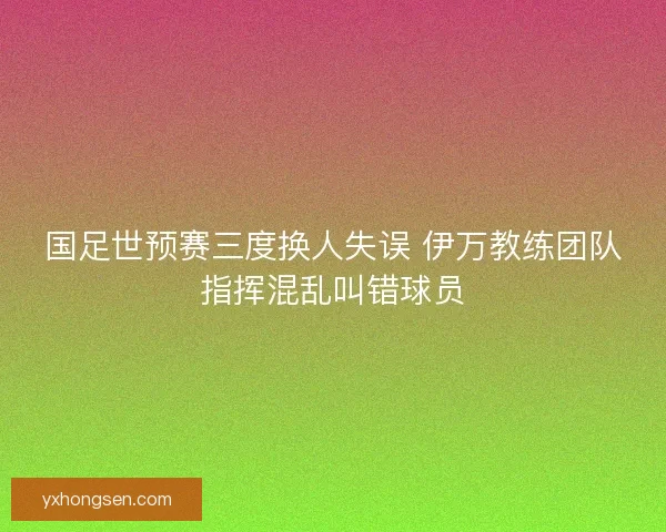 国足世预赛三度换人失误 伊万教练团队指挥混乱叫错球员