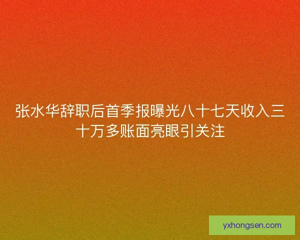 张水华辞职后首季报曝光八十七天收入三十万多账面亮眼引关注
